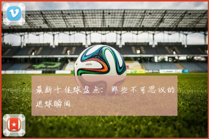 最新十佳球盘点:那些不可思议的进球瞬间
