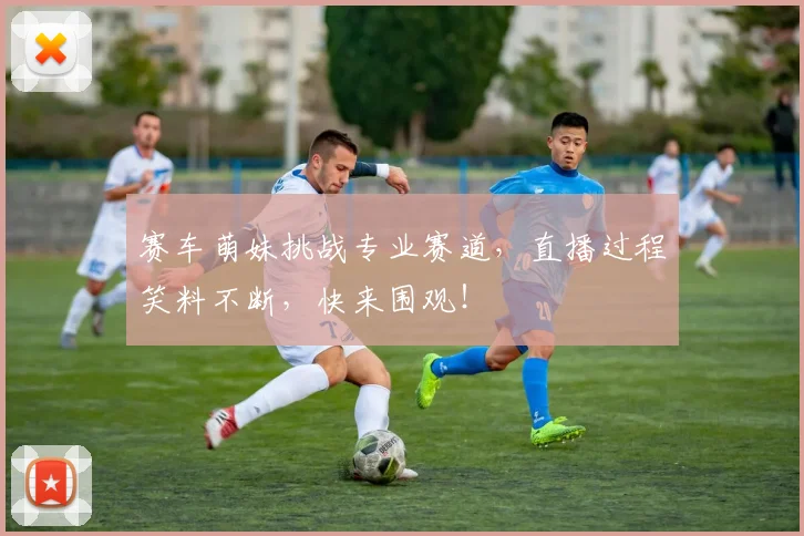 赛车萌妹挑战专业赛道,直播过程笑料不断,快来围观!